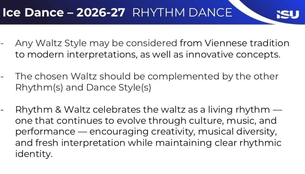 Slide image with ISU logo, Ice Dance Dance - 2026-27 Rhythm Dance

- Any Waltz Style may be considered from Viennesee tradition to modern interpretations, as well as innovative concepts. 
- The chosen Waltz should be complemented by the other Rhythm(s) and Dance Style(s)
-Rhythm & Waltz celebrates the waltz as a living rhythm - one that continues to evolve through culture, music, and performance - encouraging creativity, musical diversity, and fresh interpretation while maintaining clear rhythmic identity. 
